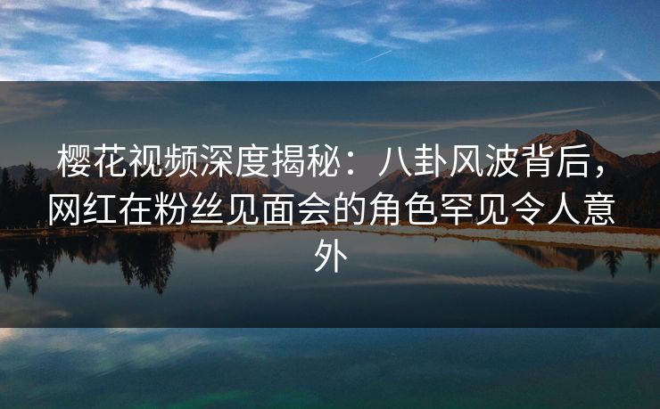 樱花视频深度揭秘：八卦风波背后，网红在粉丝见面会的角色罕见令人意外