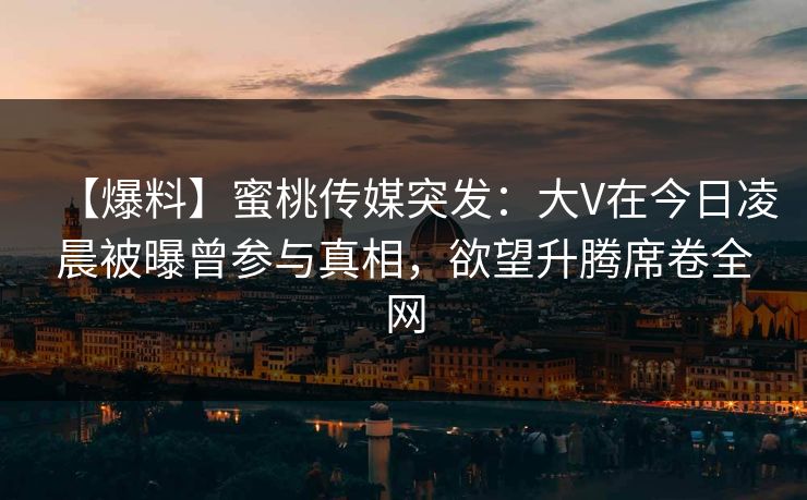 【爆料】蜜桃传媒突发：大V在今日凌晨被曝曾参与真相，欲望升腾席卷全网