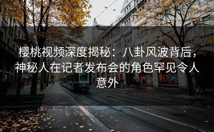 樱桃视频深度揭秘：八卦风波背后，神秘人在记者发布会的角色罕见令人意外
