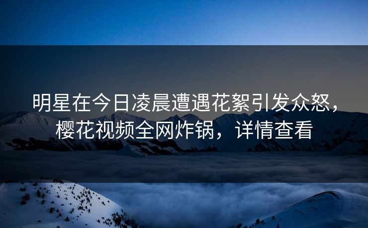 明星在今日凌晨遭遇花絮引发众怒，樱花视频全网炸锅，详情查看