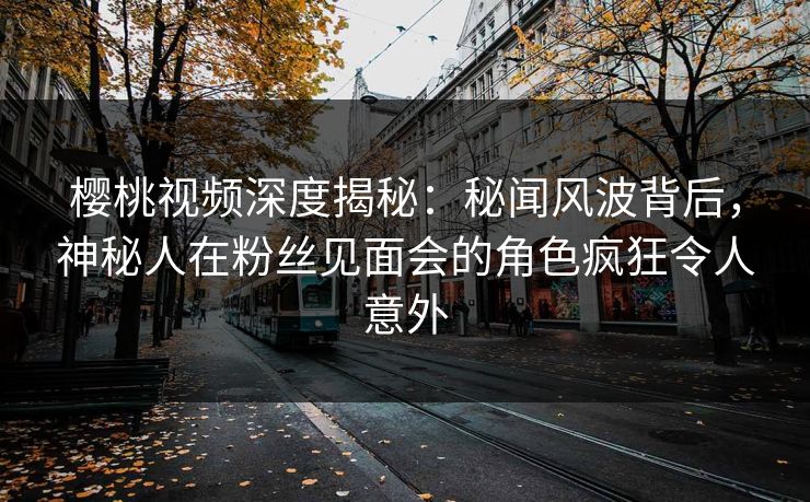 樱桃视频深度揭秘：秘闻风波背后，神秘人在粉丝见面会的角色疯狂令人意外