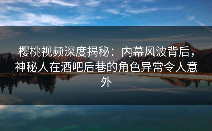 樱桃视频深度揭秘：内幕风波背后，神秘人在酒吧后巷的角色异常令人意外