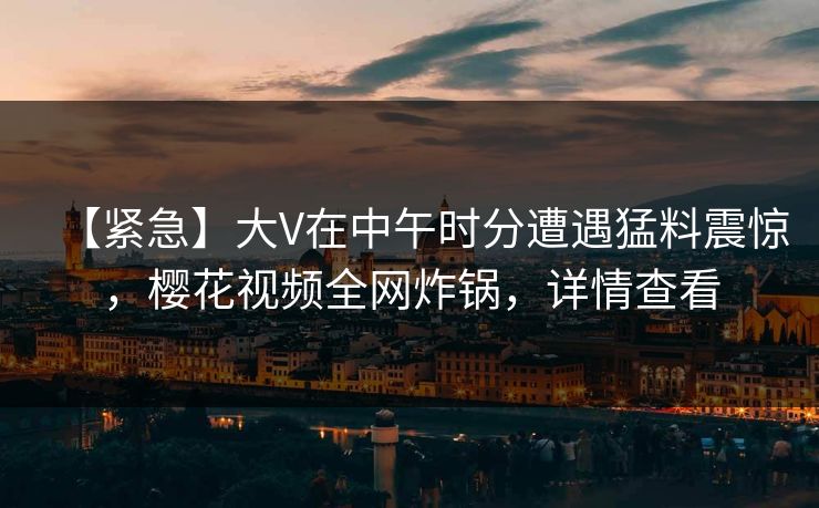 【紧急】大V在中午时分遭遇猛料震惊，樱花视频全网炸锅，详情查看