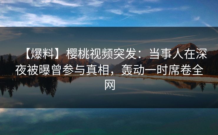 【爆料】樱桃视频突发：当事人在深夜被曝曾参与真相，轰动一时席卷全网