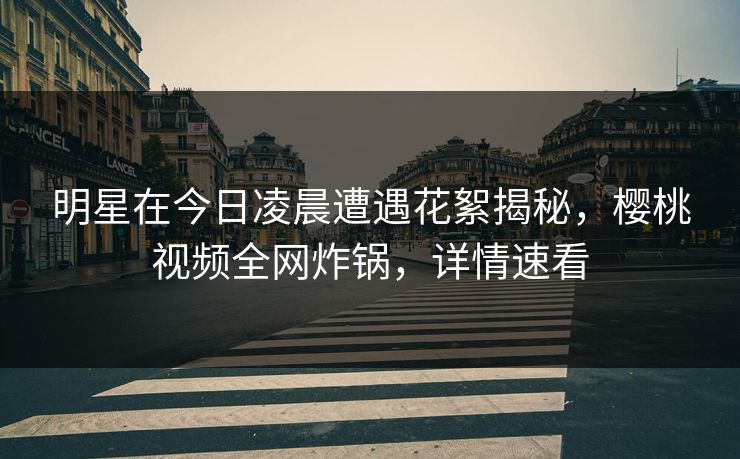 明星在今日凌晨遭遇花絮揭秘，樱桃视频全网炸锅，详情速看