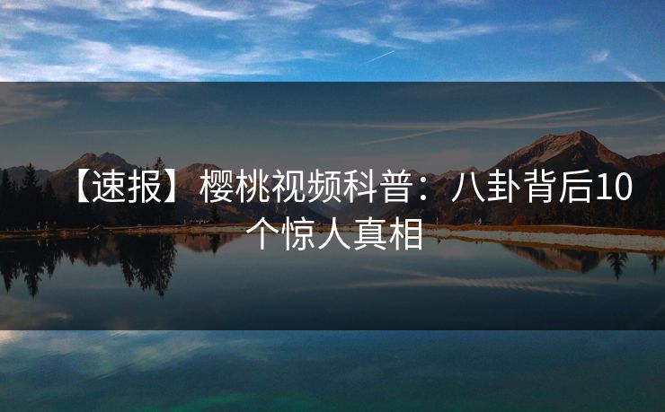 【速报】樱桃视频科普：八卦背后10个惊人真相