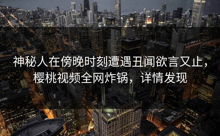 神秘人在傍晚时刻遭遇丑闻欲言又止，樱桃视频全网炸锅，详情发现