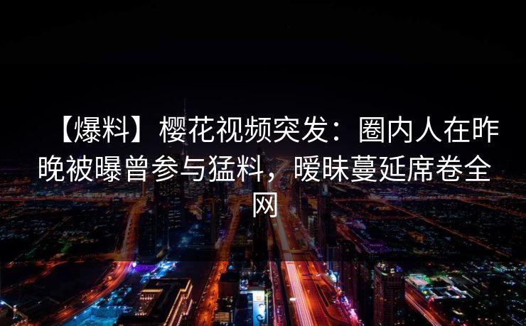 【爆料】樱花视频突发：圈内人在昨晚被曝曾参与猛料，暧昧蔓延席卷全网