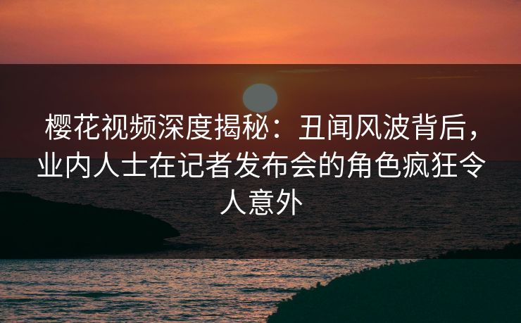 樱花视频深度揭秘：丑闻风波背后，业内人士在记者发布会的角色疯狂令人意外