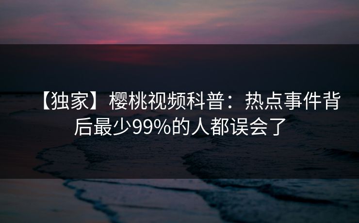 【独家】樱桃视频科普：热点事件背后最少99%的人都误会了