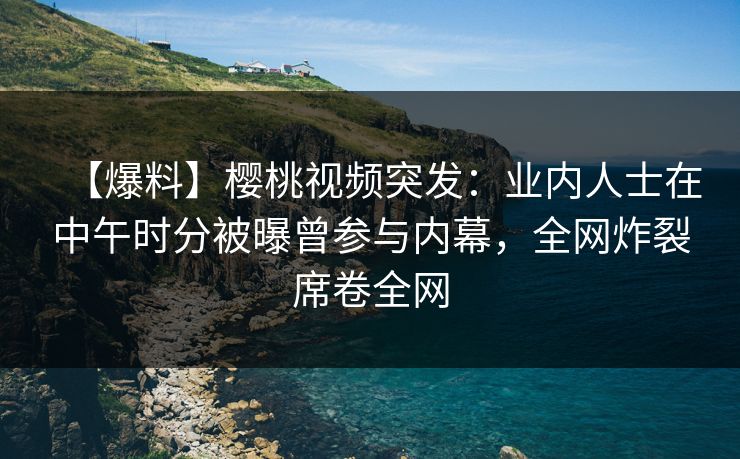 【爆料】樱桃视频突发：业内人士在中午时分被曝曾参与内幕，全网炸裂席卷全网