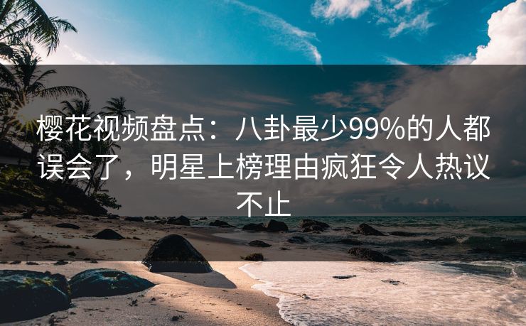 樱花视频盘点：八卦最少99%的人都误会了，明星上榜理由疯狂令人热议不止