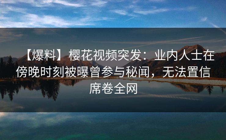 【爆料】樱花视频突发：业内人士在傍晚时刻被曝曾参与秘闻，无法置信席卷全网