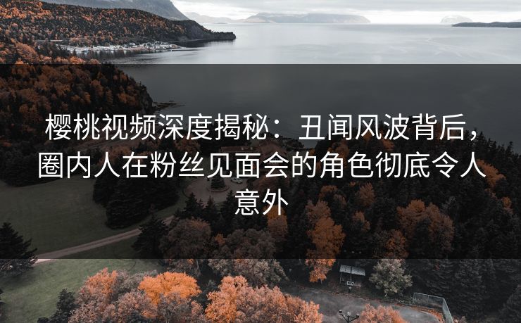 樱桃视频深度揭秘：丑闻风波背后，圈内人在粉丝见面会的角色彻底令人意外