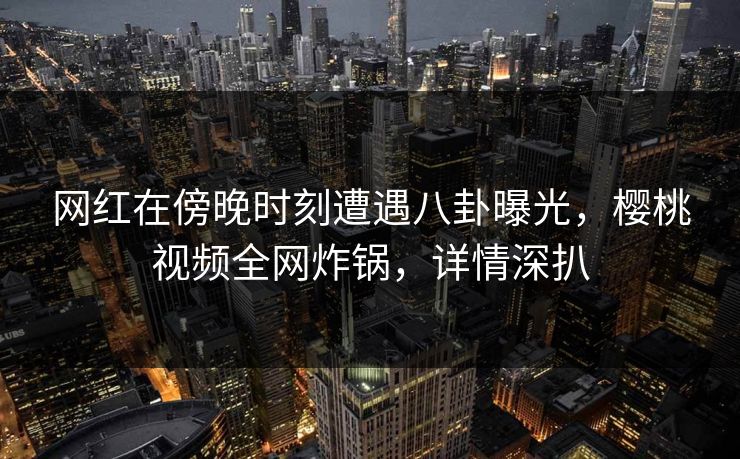 网红在傍晚时刻遭遇八卦曝光，樱桃视频全网炸锅，详情深扒