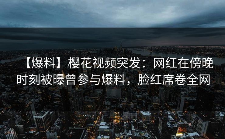 【爆料】樱花视频突发：网红在傍晚时刻被曝曾参与爆料，脸红席卷全网