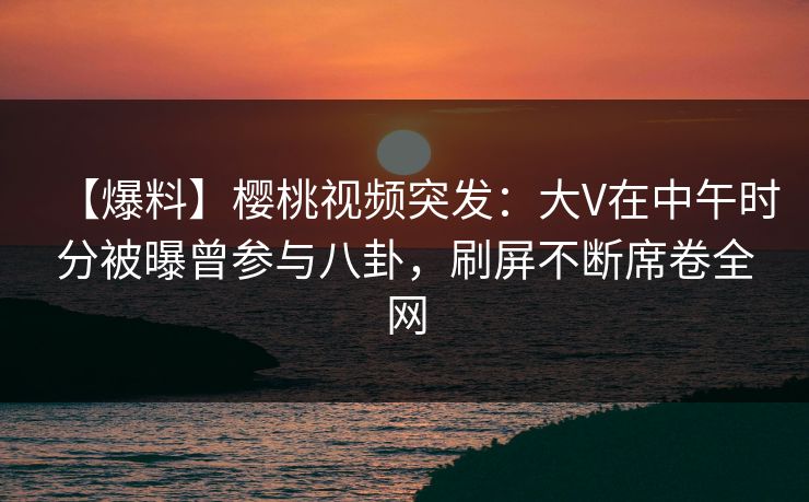 【爆料】樱桃视频突发：大V在中午时分被曝曾参与八卦，刷屏不断席卷全网
