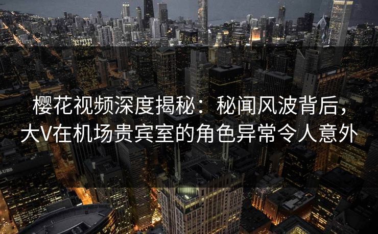 樱花视频深度揭秘：秘闻风波背后，大V在机场贵宾室的角色异常令人意外