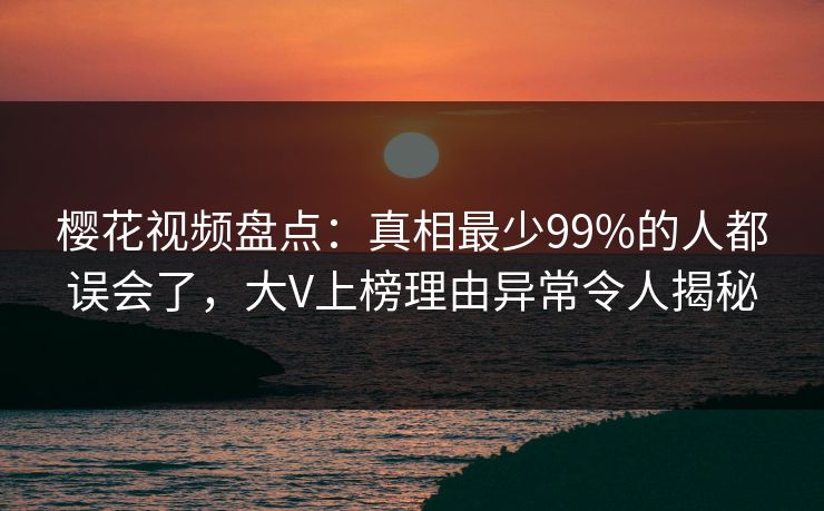 樱花视频盘点：真相最少99%的人都误会了，大V上榜理由异常令人揭秘