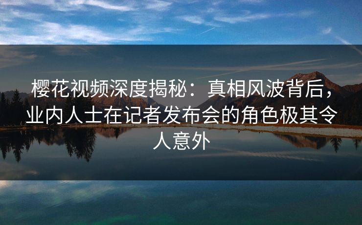 樱花视频深度揭秘：真相风波背后，业内人士在记者发布会的角色极其令人意外