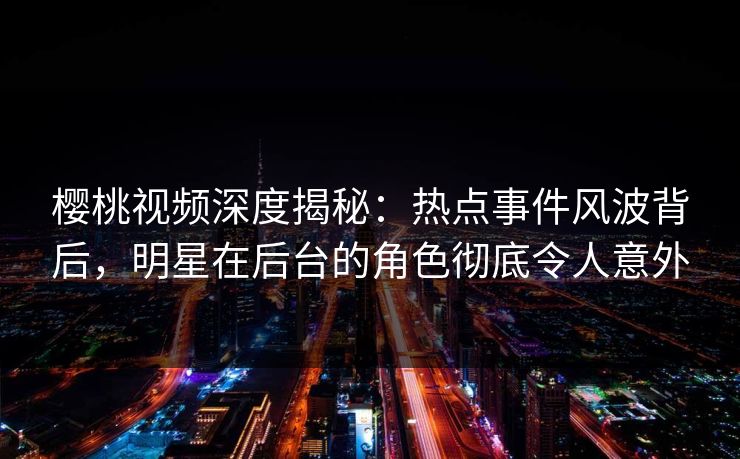 樱桃视频深度揭秘：热点事件风波背后，明星在后台的角色彻底令人意外