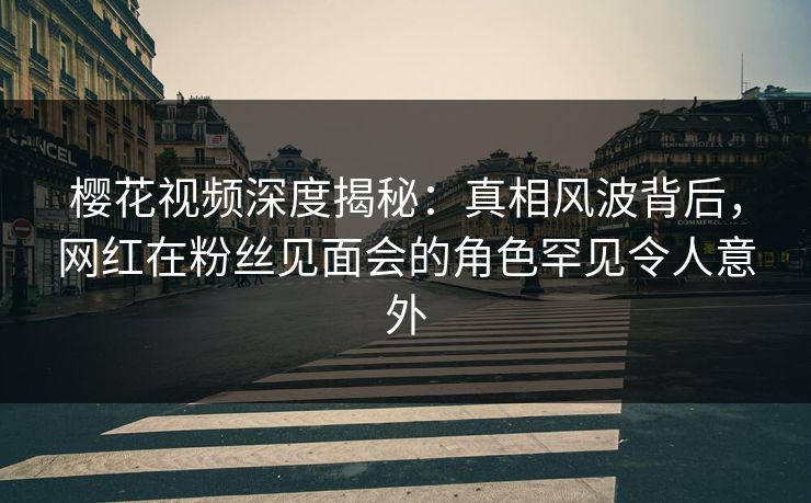 樱花视频深度揭秘：真相风波背后，网红在粉丝见面会的角色罕见令人意外
