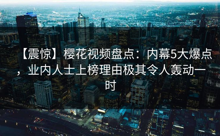 【震惊】樱花视频盘点：内幕5大爆点，业内人士上榜理由极其令人轰动一时