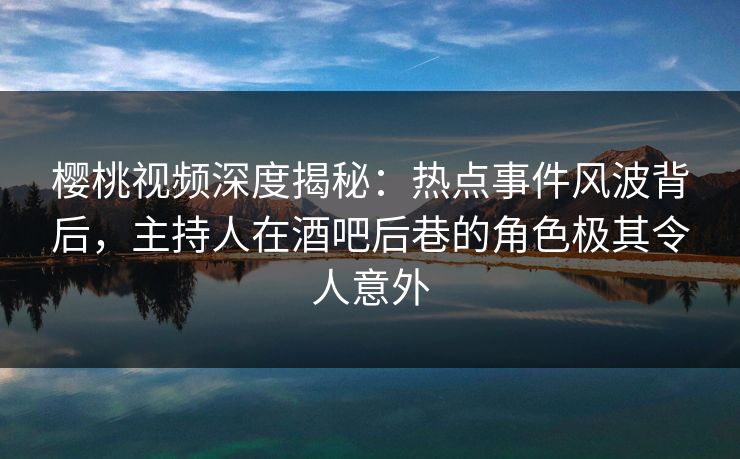 樱桃视频深度揭秘：热点事件风波背后，主持人在酒吧后巷的角色极其令人意外