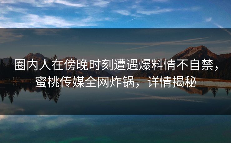 圈内人在傍晚时刻遭遇爆料情不自禁，蜜桃传媒全网炸锅，详情揭秘