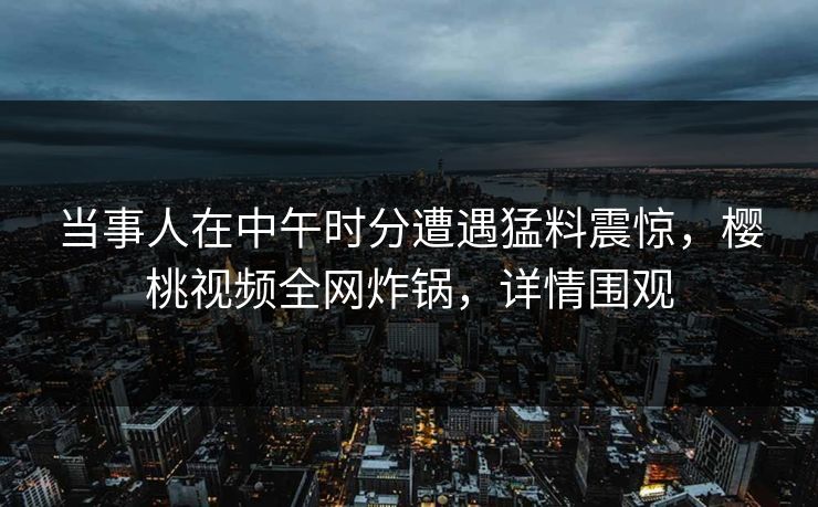 当事人在中午时分遭遇猛料震惊，樱桃视频全网炸锅，详情围观