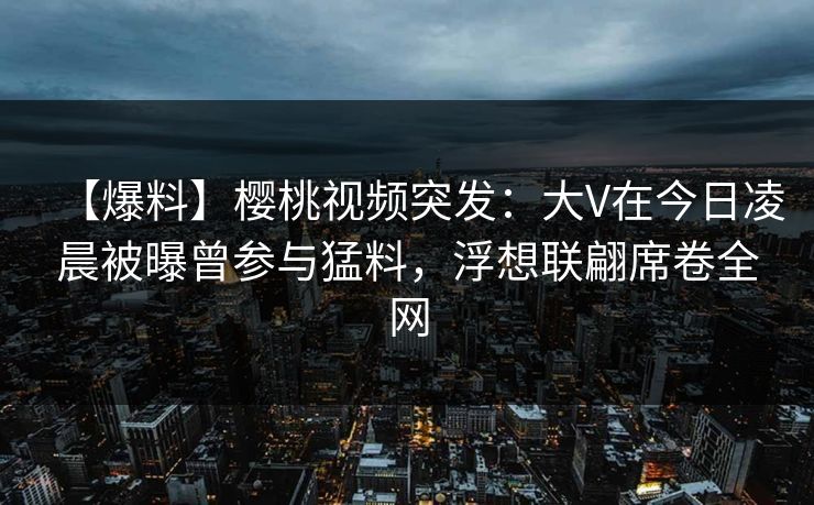 【爆料】樱桃视频突发：大V在今日凌晨被曝曾参与猛料，浮想联翩席卷全网