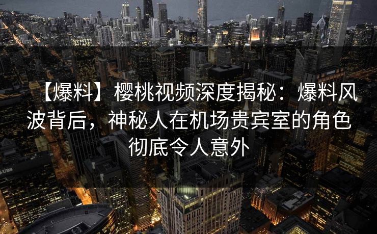【爆料】樱桃视频深度揭秘：爆料风波背后，神秘人在机场贵宾室的角色彻底令人意外