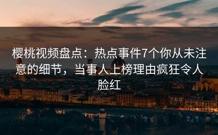 樱桃视频盘点：热点事件7个你从未注意的细节，当事人上榜理由疯狂令人脸红