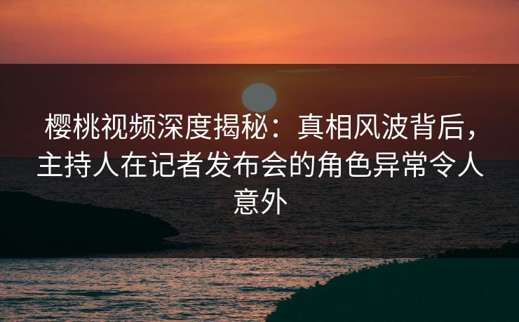 樱桃视频深度揭秘：真相风波背后，主持人在记者发布会的角色异常令人意外