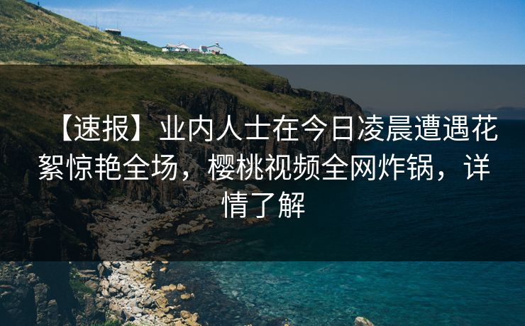 【速报】业内人士在今日凌晨遭遇花絮惊艳全场,樱桃视频全网炸锅,详情了解
