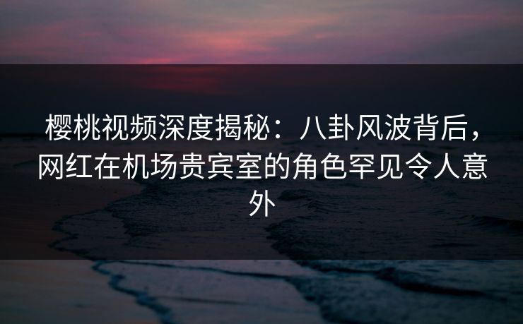 樱桃视频深度揭秘：八卦风波背后，网红在机场贵宾室的角色罕见令人意外