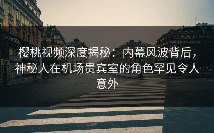 樱桃视频深度揭秘：内幕风波背后，神秘人在机场贵宾室的角色罕见令人意外