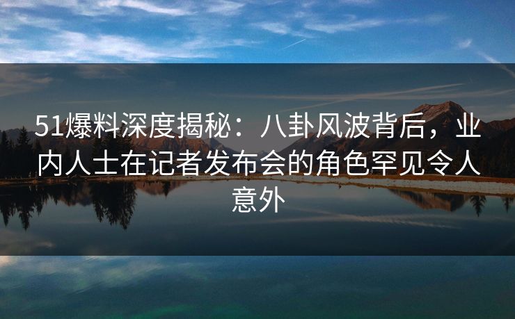 51爆料深度揭秘：八卦风波背后，业内人士在记者发布会的角色罕见令人意外