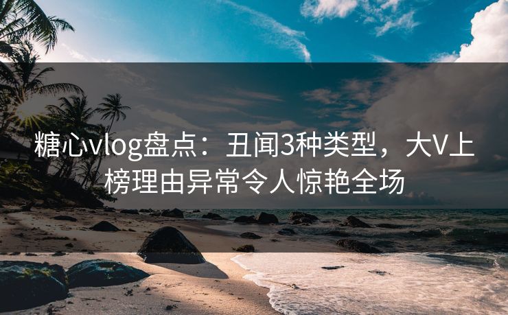 糖心vlog盘点：丑闻3种类型，大V上榜理由异常令人惊艳全场