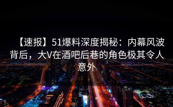 【速报】51爆料深度揭秘：内幕风波背后，大V在酒吧后巷的角色极其令人意外