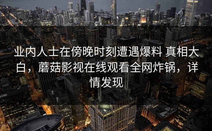业内人士在傍晚时刻遭遇爆料 真相大白，蘑菇影视在线观看全网炸锅，详情发现