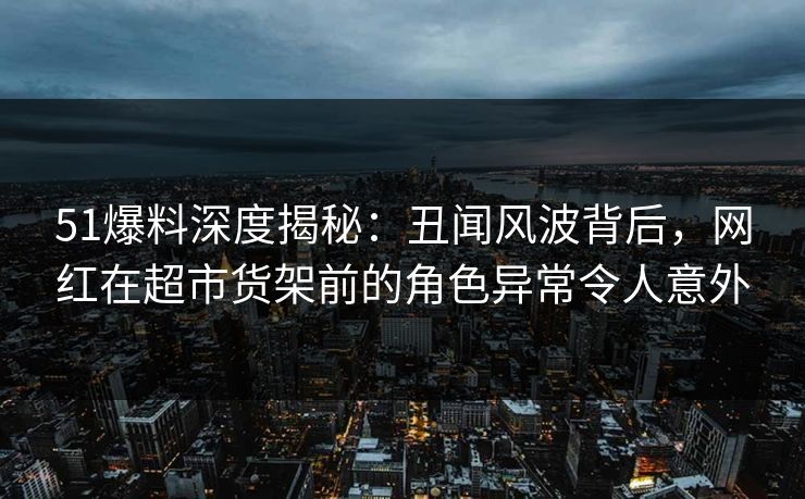 51爆料深度揭秘：丑闻风波背后，网红在超市货架前的角色异常令人意外