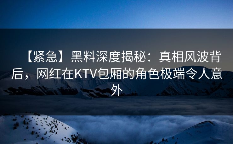 【紧急】黑料深度揭秘:真相风波背后,网红在KTV包厢的角色极端令人意外