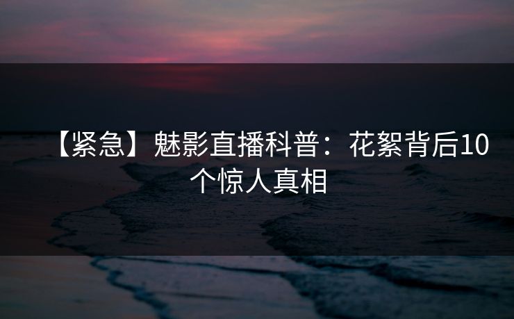 【紧急】魅影直播科普:花絮背后10个惊人真相