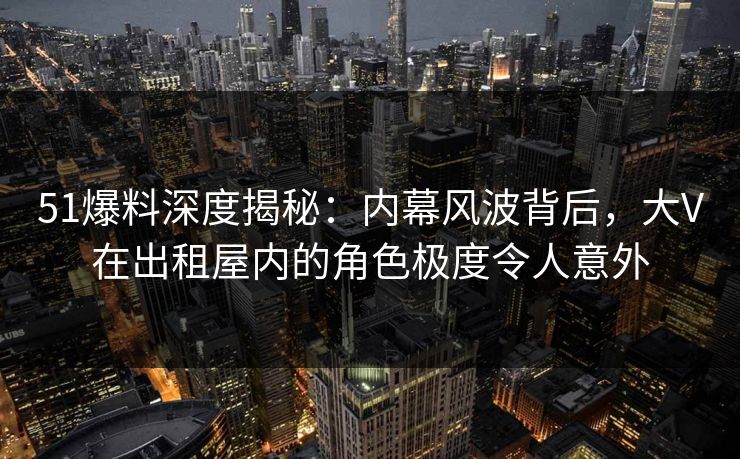 51爆料深度揭秘：内幕风波背后，大V在出租屋内的角色极度令人意外
