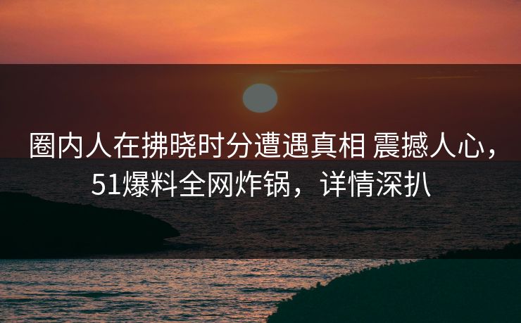 圈内人在拂晓时分遭遇真相 震撼人心，51爆料全网炸锅，详情深扒