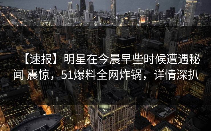 【速报】明星在今晨早些时候遭遇秘闻 震惊,51爆料全网炸锅,详情深扒