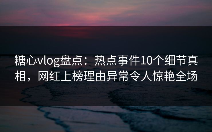 糖心vlog盘点：热点事件10个细节真相，网红上榜理由异常令人惊艳全场