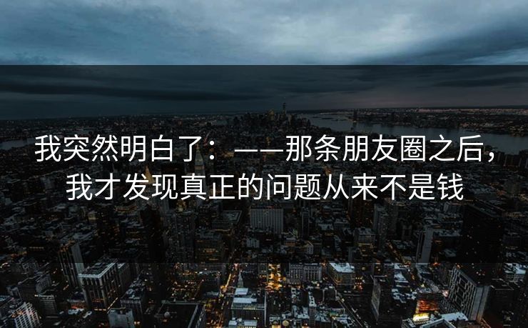 我突然明白了：——那条朋友圈之后，我才发现真正的问题从来不是钱