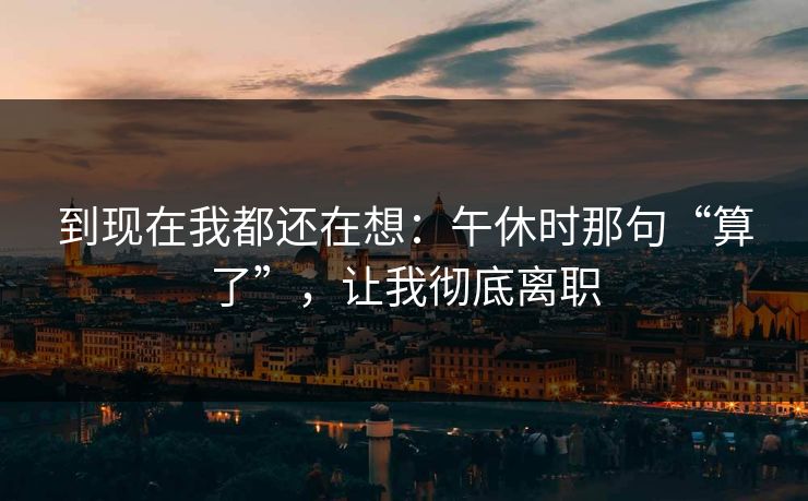 到现在我都还在想:午休时那句“算了”,让我彻底离职 到现在我都还在想:午休时那句“算了”,让我彻底离职